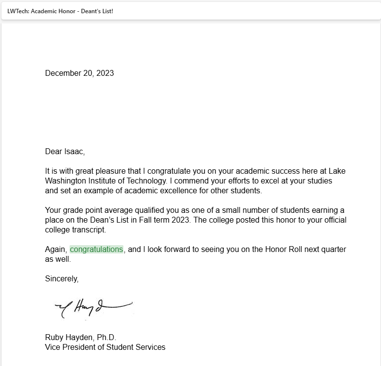 Dear Isaac,

 

It is with great pleasure that I congratulate you on your academic success here at Lake Washington Institute of Technology. I commend your efforts to excel at your studies and set an example of academic excellence for other students.

 

Your grade point average qualified you as one of a small number of students earning a place on the Dean’s List in Fall term 2023. The college posted this honor to your official college transcript.

 

Again, congratulations, and I look forward to seeing you on the Honor Roll next quarter as well.

 

Sincerely,

 

image001.jpg

 

Ruby Hayden, Ph.D.

Vice President of Student Services