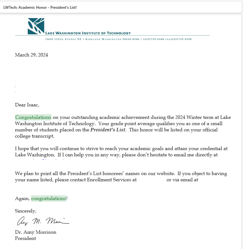 Dear Isaac,

 

Congratulations on your outstanding academic achievement during the 2024 Winter term at Lake Washington Institute of Technology.  Your grade point average qualifies you as one of a small number of students placed on the President’s List.  This honor will be listed on your official college transcript.

 

I hope that you will continue to strive to reach your academic goals and attain your credential at Lake Washington.  If I can help you in any way, please don’t hesitate to email me directly at (removed email)

 

We plan to print all the President’s List honorees’ names on our website.  If you object to having your name listed, please contact Enrollment Services at (removed number) or via email at (removed email)

 

Again, congratulations!

 

Sincerely,



Dr. Amy Morrison

President