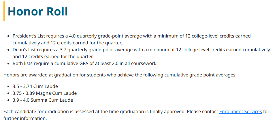 Honor Roll
President's List requires a 4.0 quarterly grade-point average with a minimum of 12 college-level credits earned cumulatively and 12 credits earned for the quarter.
Dean's List requires a 3.7 quarterly grade-point average with a minimum of 12 college-level credits earned cumulatively and 12 credits earned for the quarter.
Both lists require a cumulative GPA of at least 2.0 in all coursework.
Honors are awarded at graduation for students who achieve the following cumulative grade point averages:

3.5 - 3.74 Cum Laude
3.75 - 3.89 Magna Cum Laude
3.9 - 4.0 Summa Cum Laude
Each candidate for graduation is assessed at the time graduation is finally approved. Please contact Enrollment Services for further information.